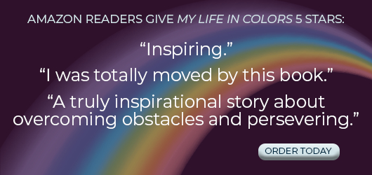 Amazon readers give My Life in Colors 5 Stars: “I was totally moved by this book.” “A truly inspirational story about overcoming obstacles and persevering.” Order Today