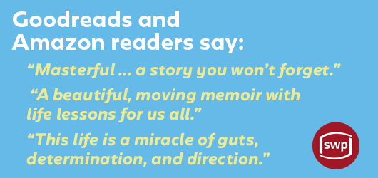 Goodreads and Amazon readers say: “Masterful…a story you won’t forget” “A beautiful, moving memoir with life lessons for us all.” “This life is a miracle of guts, determination, and direction.“SWP