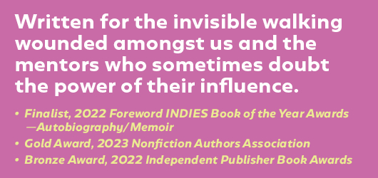 Written for the invisible walking wounded amongst us and the mentors who sometimes doubt the power of their influence. Finalist, 2022 Foreword INDIES Book of the Year awards-Autobiography & Memoir, Gold Award, 2023 Nonfiction Authors Association, Bronze Award, 2022 Independent Publisher Book Awards