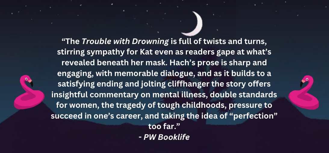 “The Trouble with Drowning is full of twists & turns, stirring sympathy for Kat even as readers gape at what’s revealed beneath her mask. Hach’s prose is sharp & engaging, w/memorable dialogue, & as it builds to a satisfying ending & jolting cliffhanger, the story offers insightful commentary on mental illness, double standards for women, the tragedy of tough childhoods, pressure to succeed in one’s career, & taking the idea of perfection too far.” PW Booklife