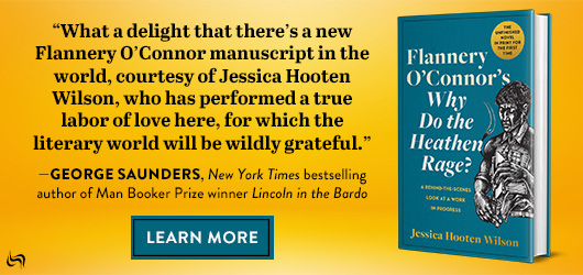 “What a delight that there’s a new Flanney O’Connor manuscript in the word, courtesy of Jessica Hooten Wilson, who has performed a true labor of love here for which the literary world will be wildly grateful.”-George Saunders, NY Times best selling author of Man Booker Prize Winner Lincoln in the Bardo Learn More