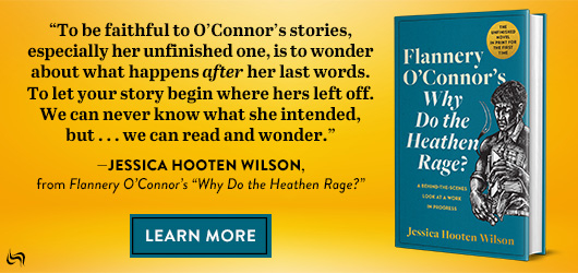 “To be faithful to O’Connor’s stories, especially her unfinished one, is to wonder about what happens after her last words. To let your story begin where her’s left off. We can never know what she intended, but…we can read and wonder.” Jessica Hooten Wilson, from Flannery O’Connor’s “Why Do the Heathen Rage?” Learn More