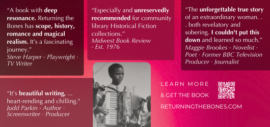 “A book with deep resonance, Returning the Bones has scope, history, romance & magical realism. It’s a fascinating journey.”-Steve Harper, playwright, TV writer “Especially and unreservedly recommended…for community library Historical Fisction collections”-Midwest Book Review, Est 1976 “The unforgettable true story of an extraordinary woman…both revelatory and sobering. I couldn’t put this down and learned so much.” “It’s beautiful writing…heartrending and chilling.” Judd Parkin, Autho, screenwriter, producer