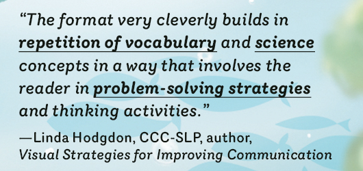 “The format very cleverly builds in repetition of vocabulary and science concepts in a way that involves the reader in problem-solving strategies and thinking activities.”-Linda Hodgdon, CCC-SLP, author Visual Strategies for Improving Communication