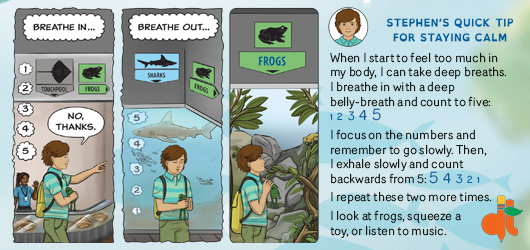 Stephen’s quick tip for staying calm: When I start to feel too much in my body, I can take deep breaths and count to 5. I focus on numbers and go slowly. Then I exhale and count backwards from 5. I repeat 2 more times.