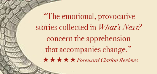 “The emotional, provocative stories collected in What’s Next? concern the apprehension that accompanies change.” 5 stars Foreword Clarion Reviews