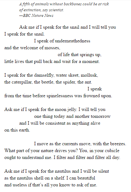 A fifth of animals without backbones could be at risk of extinction, say scientist. —BBC Nature News Ask me if I speak for the snail and I will tell you I speak for the snail. I speak of underneathedness and the welcome of mosses,of life that springs up, little lives that pull back and wait for a moment. I speak for the damselfly, water skeet, mollusk, the caterpillar, the beetle, the spider, the ant. I speak from the time before spinelessness was frowned upon. Ask me if I speak for the moon jelly. I will tell you one thing today and another tomorrow and I will be consistent as anything alive on this earth.I move as the currents move, with the breezes. What part of your nature drives you? You, in your cubicle ought to understand me. I filter and filter and filter all day. Ask me if I speak for the nautilus and I will be silent as the nautilus shell on a shelf. I can beautiful and useless if that’s all you know to ask of me. Ask me what I know of longing and I will speak of distances between meadows of night-blooming flowers. I will speak the impossible hope of the firefly. You with the candle burning and only one chair at your table must understand such wordless desire. To say it is mindless is missing the point.