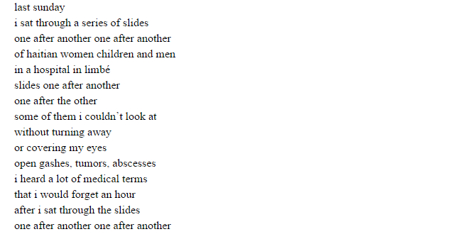 last sunday i sat through a series of slides one after another one after another of haitian women children and men in a hospital in limbé slides one after another one after the other some of them i couldn’t look at without turning away or covering my eyes open gashes, tumors, abscesses i heard a lot of medical terms that i would forget an hour after i sat through the slides one after another one after another meanwhile my mind travelled to lansing to miami back to the slides and back again to lansing and miami to when i first began to translate for the refugees the first time i translated i’d laugh when i couldn’t understand when i couldn’t explain when i couldn’t find english words for this man’s words i couldn’t find english words for this man’s words i couldn’t find the words because even in kréyol or in french they weren’t part of my vocabulary these words never were part of my vocabulary because his life has never been mine because the haïti i grew up in the haïti i know didn’t consist of these words the haïti i knew didn’t consist of these words i continued to laugh nervously because i have never been to this haïti but i was going back there i was going back there with them i was going back there with their words as i translated i even mimicked pauses hesitations uneasy smiles the quickness to say words that once translated would determine lives WORDS determined young lives i did that with all of them in lansing and in miami once while translating my laughter got on the verge of hysterics when translating i always asked them if they understood me then i would apologize for not being able to translate properly quickly enough for not being familiar with some words for not having understood everything politely they’d say kréyol ou bon gina pa gen pwoblèm se lang ou ou pale kréyol tankou ayisyen ou ayisyen every time i think about lansing about miami i wonder if they know i remember their words i couldn’t translate those words i didn’t know i wonder if they know these words give me a little of the country i didn’t know i wonder if they know these words give me a little of the country i used to know a little of the country that i never knew
