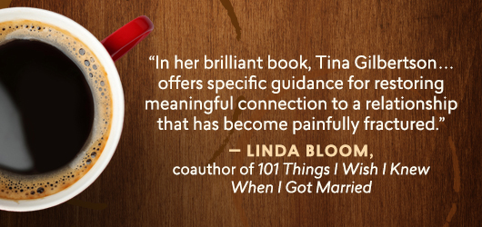 “in her brilliant book, Tina Gilbertson…offers specific guidance for restoring meaningful connection to a relationship that has become painfully fractured.” Linda Bloom, coauthor of 101 Things I Wish I knew When I got Married