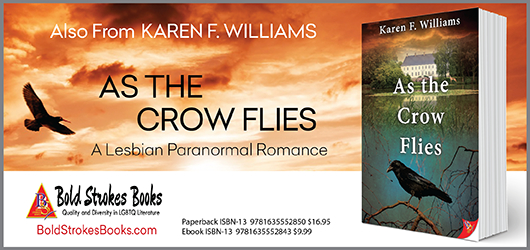 Also from Karen F. Williams, As The Crow Flies, A Lesbian Paranormal Romance BoldStrokesBooks.com Paperback, ISBN-13 9781635552850 $16.95 Ibook ISBN-13 9781635552843 $9.99