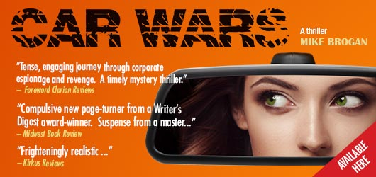 Car Wars A thriller Mike Brogan “Tense, engaging journey through corporate espionage and revenge. A timely mystery thriller.”-Foreword Clarion Reviews “Compulsive new page-turner from a Writer’s Digest award-winner. Suspense from a master…”-Midwest Book Review “Frighteningly realistic…”-Kirkus Reviews Available Here