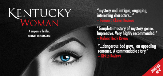 Kentucky Woman-A suspense thriller-Mike Brogan “mystery and intrigue, engaging, interesting characters…”-Foreword Clarion Reviews “Complete mastery of mystery genre. Impressive. Very highly recommended.”-Midwest Book Review “…dangerous bad guys, an appealing romance. A commendable story.”-Kirkus Reviews Available Now