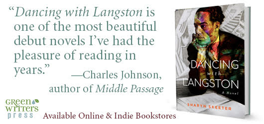 “Dancing with Langston is one of the most beautiful debut novels I’ve had the pleasure of reading in years.” Charles Johnson, author of Middle Passage Available online & Indie bookstores Green Writers Press