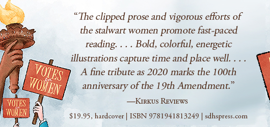 “The clipped prose and vigorous efforts of the stalwart women promote fast-paced reading…Bold, colorful, energetic illustrations capture time and place well…A fine tribute as 2020 marks the 100th anniversary of the 19th Amendment.” Kirkus Reviews $19.95 Hardcover ISBN 9781941813249 sdhspress.com