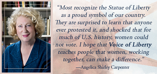 “most recognize the Statue of Liberty as a proud symbol of our country. They are surprised to learn that anyone ever protested it, and shocked that for much of US history, women could not vote. I hope that Voice of Liberty teaches people that women working together can make a difference.” Angelica Shirly Carpenter