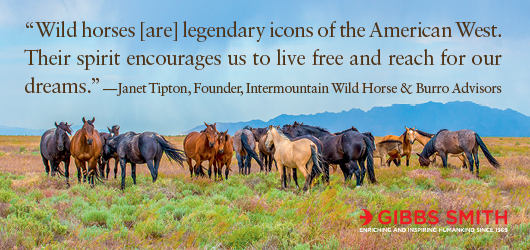 “Wild horses [are] legendary icons of the American West. Their spirit encourages us to live free and reach for our dreams.” Janet Tipton, Founder, Intermountain Wild Horse & Burro Advisors Gibbs Smith Enriching and inspiring humankind since 1969
