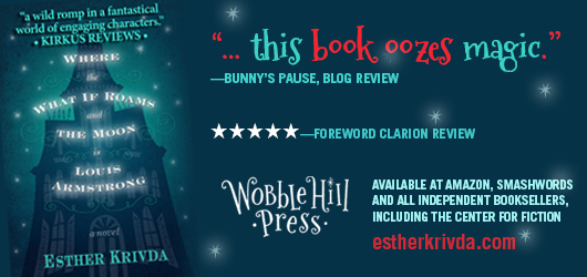 “A wild romp in a fantastical world of engaging characters.” Kirkus Reviews “…this book oozes magic.” Bunny’s Pause, Blog Review, 5 Stars-Foreword Clarion Review. Wobble Hill Press-Available at Amazon, Smashwords, and all independent booksellers, including the Center for Fiction estherkrivda.com Where the What If Roam and the Moon is Louis Armstrong-a novel-Esther Krivda