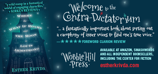 “A wild romp in a fantastical world of engaging characters.” Kirkus Reviews Welcome to the Contra-Dictatorium “…a fantastically important book about sorting out a cacophony of inner voices to find one’s true voice.” 5 Star Foreword Clarion Review. Wobble Hill Press. Available at Amazon, Smashwords, and all independent booksellers, including the Center for Fiction estherkrivda.com Where the What If Roam and the Moon is Louis Armstrong-a novel-Esther Krivda