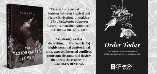 “Creepy and sensual…the tension between Scarlett and Henry is riveting…making The Taxidermist’s Lover a luxurious, macabre romance.” Foreword Reviews “As strange as it is disturbing…It’s (Scarlett’s) highly personal confessional tone, exposed internal conflicts, grotesque dreams, and desires that draw the reader in.” Kirkus Reviews Order Today CamCat Books are available in print, digital, and audio wherever books are sold