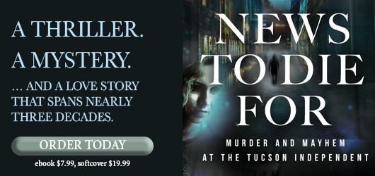 A thriller. A mystery….And a love story that spans nearly three decades. Order Today News to Die For Murder and Mayhem at the Tucson Independent ebook $7.99 softcover $19.99