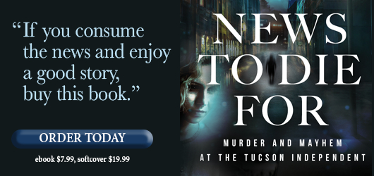 “If you consume the news and enjoy a good story, buy this book.” Order Today News to Die For Murder and Mayhem at the Tucson Independent ebook $7.99 softcover $19.99