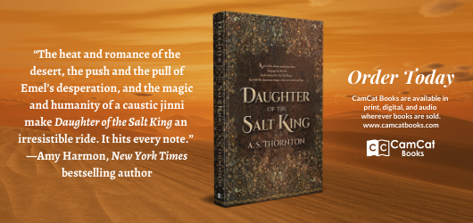 “The heat and romance of the desert, the push and pull of Emel’s desperation, and the magic and humanity of a caustic jinni make Daughter of the Salt King an irresistible ride. It hits every note.” Amy Harmon, New York Times bestselling author Order Today CamCat Books are available in print, digital, and audio wherever books are sold www.camcatbooks.com CamCat Books