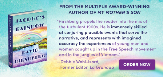 Jacobo’s Rainbow David Hirchberg From the multiple award winning author of My Mother’s Son “Hirshberg propels the reader into the mix of the turbulent 1960s. He is immensely skilled at conjuring plausible events that serve the narrative, and represents with imagined accuracy the experiences of young men and women caught up in the Free Speech movement and in the jungles of Vietnam.” Debbie Wohl-Isard Former Editor La Granada Order Now