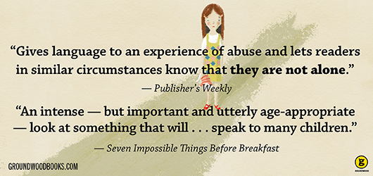 “Gives language to an experience of abuse that lets readers in similar circumstances know that they are not alone.” Publishers Weekly “An intense - but important and utterly age appropriate - look at something that will…speak to many children.” -Seven Impossible Things Before Breakfast groundwoodbooks.com