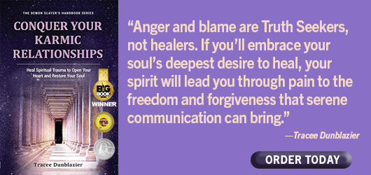 Conquer Your Karmic Relationships “Anger and blame are Truth Seeker, not healers. If you’ll embrace your soul’s deepest desire to heal, your spirit will lead you through pain to the freedom and forgiveness that serene communication can bring.” Tracee Dunblazier Order Today