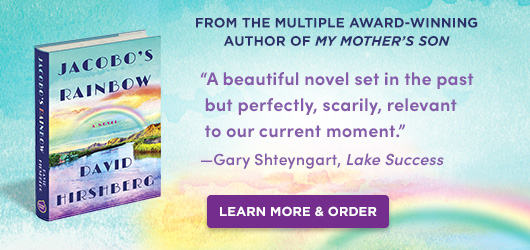 Jacobo’s Rainbow David Hirshberg From the multiple award-winning author of My Mother’s Son “A beautiful novel set in the past but perfectly, scarily, relevant to our current moment.” Gary Shteyngart Lake Success Order Now