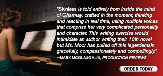 “Skinless is told entirely from inside the mind of Charmay, crafted in the moment, thinking and reacting in real time, using multiple voices that comprise her very complicated personality and character. This writing exercise would intimidate an author writing their 10th novel, but Ms. Moor has pulled off this legerdemain gracefully, compassionately and compellingly.” Mark McGlaughlin Production Reviews Order Today