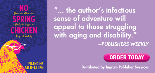 No Spring Chicken Francine Falk-Allen “…the author’s infectious sense of adventure will appeal to those struggling with aging and disability.” Publishers Weekly Order Today