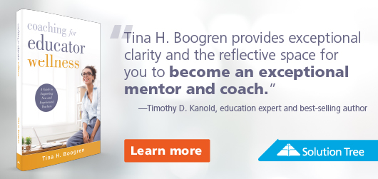 Coaching for Educator Wellness - “Tina H. Boogren provides exceptional clarity & the reflective space for you to become an exceptional mentor and coach.” Timothy D. Kanold, education expert and best-selling author Learn More Solution Tree