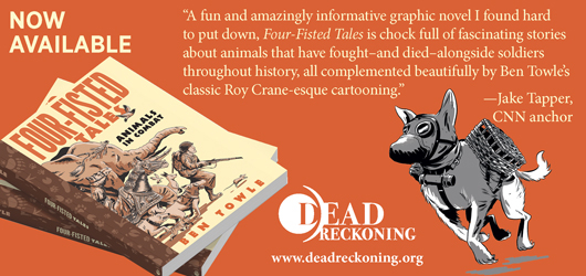 Now Available “A fun and amazingly informative graphic novel I found hard to put down, Four Fisted Tales is chock full of fascinating stories about animals that have fought-and died-alongside soldiers throughout history, all complemented beautifully by Ben towle’s classic Roy Crane-esque cartooning.” Jake Tapper, CNN anchor Dead Reckoning www.deadreckoning.org