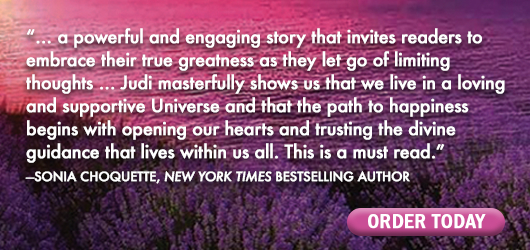 “…a powerful and engaging story that invites readers to embrace their true greatness as they let go of limiting thoughts…Judi masterfully shows us that we live in a loving and supportive Universe and that the path to happiness begins with opening our hearts and trusting the divine guidance that lives within us all. This is a must-read.“ Sonia Choquette, New York Times bestselling author