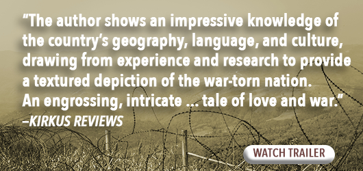 “The author shows an impressive knowledge of the country’s geography, language, and culture, drawing from experience and research to provide a textured depiction of the war-torn nation. An engrossing, intricate…tale of love and war.” Kirkus Reviews Watch Trailer