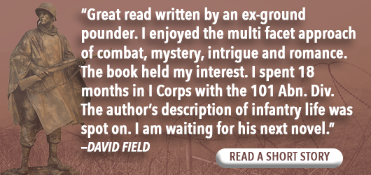 “Great read written by an ex-ground pounder. I enjoyed the multi facet approach of combat, mystery, intrigue and romance. The book held my interest. I spent 18 month in I Corps with the 101 Abn. Div. The author’s description of infantry life was spot on. I am waiting for his next novel.” David Field Read a short story