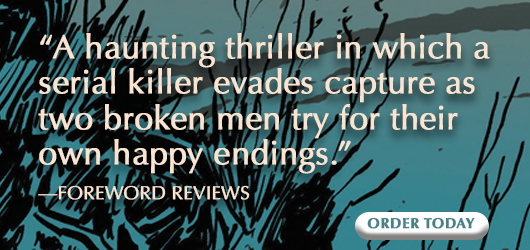 “A haunting thriller in which a serial killer evades capture as two broken men try for their own happy endings.” -Foreword Reviews Order Today