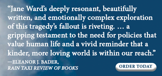 “Jane Ward’s deeply resonant, beautifully written, and emotionally complex exploration of this tragedy’s fallout is riveting…a gripping testament to the need for policies that value human life and a vivid reminder that a kinder, more loving world is within our reach.” Eleanor J. Bader, Rain Taxi Review of Books