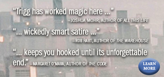 “Trigg has worked magic here…” Joshua Mohr, Author of All This Life “Wickedly smart satire…” Rob Hart, Author of The Warehouse “…keeps you hooked until its unforgettable end>’ Margaret O’Mara, Author of The Code Learn More