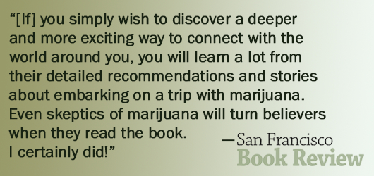 “If you simply wish to discover a deeper and more exciting way to connect with the world around you, you will learn a lot from their detailed recommendations and stories about embarking on a trip with marijuana. Even skeptics of marijuana will turn believers when they read the book. I certainly did!”-San Francisco Book Review