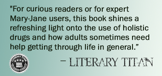 “For curious readers or for expert Mary-Jane users, this books shines a refreshing light onto the use of holistic drugs and how adults sometimes need help getting through life in general.”-Literary Titan