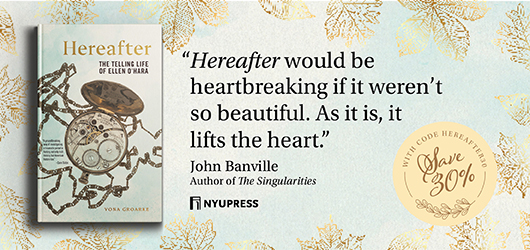 “Hereafter would be heartbreaking if it weren’t so beautiful. As it is, it lifts the heart.” John Banville, author of The Singularities NYU Press Save 30% with code Hereafter