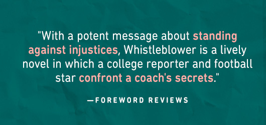 “With a potent message about standing against injustices, Whistleblower is a lively novel in which a college reporter and football star confront a coach’s secrets.”-Foreword Reviews
