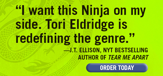 “I want this Ninja on my side. Tori Eldridge is redefining the genre.” —J.T. Ellison, NYT bestselling author of TEAR ME APART. ORDER TODAY.